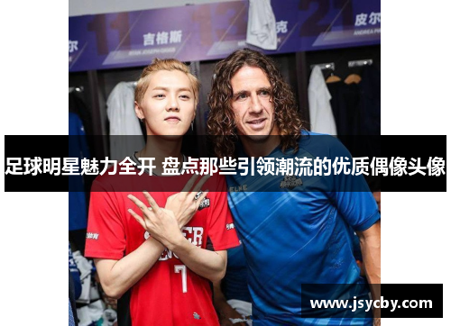 足球明星魅力全开 盘点那些引领潮流的优质偶像头像
