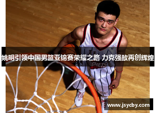 姚明引领中国男篮亚锦赛荣耀之路 力克强敌再创辉煌