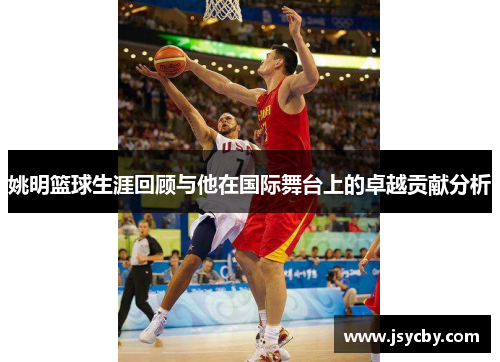 姚明篮球生涯回顾与他在国际舞台上的卓越贡献分析