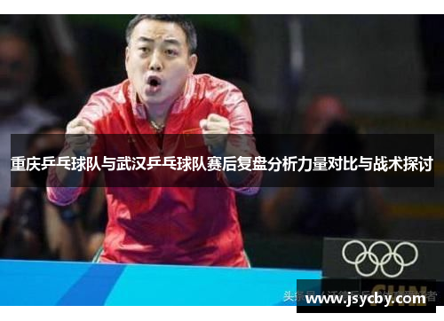 重庆乒乓球队与武汉乒乓球队赛后复盘分析力量对比与战术探讨