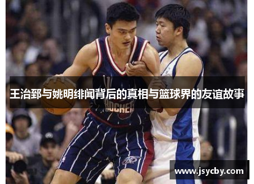 王治郅与姚明绯闻背后的真相与篮球界的友谊故事