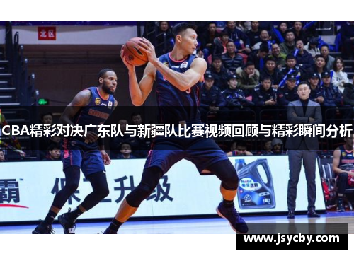 CBA精彩对决广东队与新疆队比赛视频回顾与精彩瞬间分析